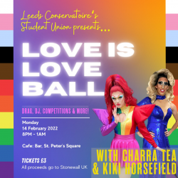 LCSU presents... Love is Love Ball. Drag, DJ, competitions & more. Monday 14th Feb, 8pm-1am, Cafe:Bar @ Leeds Conservatoire, St Peters Place, LS2 7PD. £3 entry (all money goes to Stonewall). With Charra Tea & Kiki Horsefield.